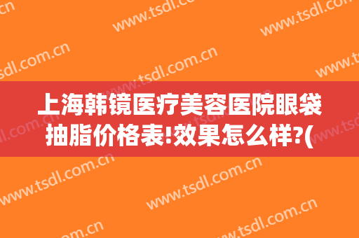 上海韩镜医疗美容医院眼袋抽脂价格表!效果怎么样?(上海眼部整形美容医院)