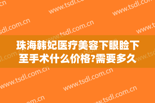 珠海韩妃医疗美容下眼睑下至手术什么价格?需要多久恢复?(珠海韩妃医疗美容医院)