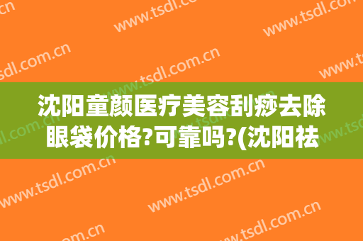 沈阳童颜医疗美容刮痧去除眼袋价格?可靠吗?(沈阳祛眼袋效果好的医生推荐)