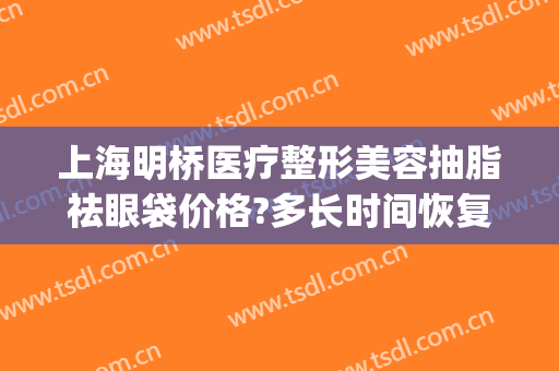 上海明桥医疗整形美容抽脂祛眼袋价格?多长时间恢复?(眼袋做抽脂医院)