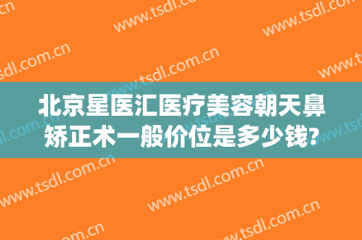 北京星医汇医疗美容朝天鼻矫正术一般价位是多少钱?需要多久恢复?(星辰医疗美容整形医院)