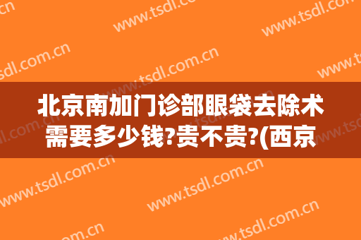 北京南加门诊部眼袋去除术需要多少钱?贵不贵?(西京医院去眼袋手术多少钱)