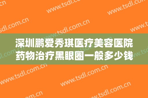 深圳鹏爱秀琪医疗美容医院药物治疗黑眼圈一般多少钱?怎么样?(深圳鹏爱秀琪医疗美容医院口碑好吗)