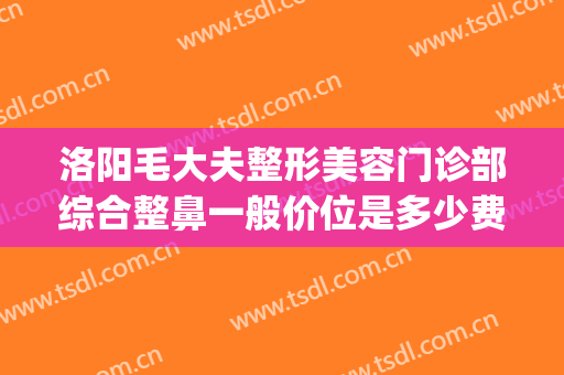 洛阳毛大夫整形美容门诊部综合整鼻一般价位是多少费用?怎么样?(洛阳毛大夫医疗美容门诊部)