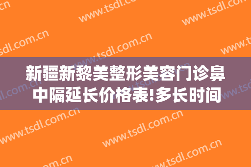 新疆新黎美整形美容门诊鼻中隔延长价格表!多长时间恢复?(新疆黎美整形美容医院)