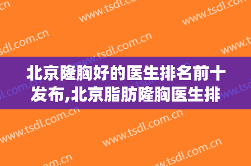北京隆胸好的医生排名前十发布,北京脂肪隆胸医生排名(北京隆胸最好的医院和医生是哪里)