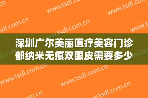 深圳广尔美丽医疗美容门诊部纳米无痕双眼皮需要多少钱?好不好?(深圳广尔美谁做双眼皮做得好)