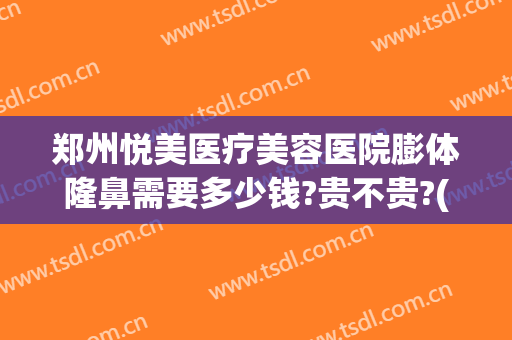 郑州悦美医疗美容医院膨体隆鼻需要多少钱?贵不贵?(郑州隆鼻大约多少钱)