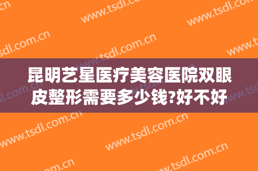 昆明艺星医疗美容医院双眼皮整形需要多少钱?好不好?(昆明做双眼皮价格问艺星)
