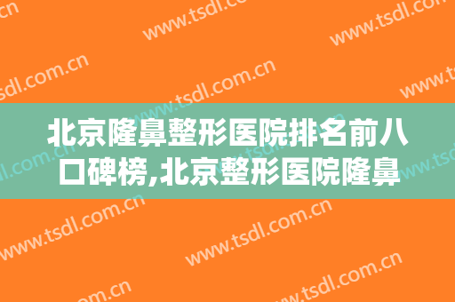 北京隆鼻整形医院排名前八口碑榜,北京整形医院隆鼻哪里好(哪家整形医院隆鼻好)
