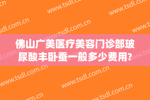 佛山广美医疗美容门诊部玻尿酸丰卧蚕一般多少费用?可靠吗?(佛山广美整形地址)
