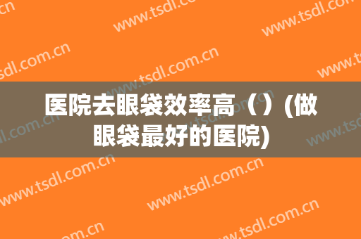 医院去眼袋效率高（）(做眼袋最好的医院)