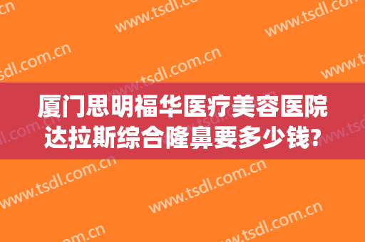 厦门思明福华医疗美容医院达拉斯综合隆鼻要多少钱?贵不贵?(厦门思明华美名媛医疗美容)