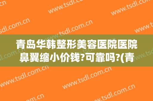 青岛华韩整形美容医院医院鼻翼缩小价钱?可靠吗?(青岛华韩整形美容医院好不好)