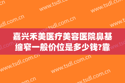 嘉兴禾美医疗美容医院鼻基缩窄一般价位是多少钱?靠谱吗?(嘉兴禾美整形医院地址)