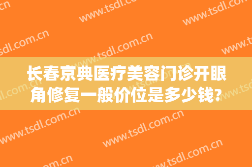 长春京典医疗美容门诊开眼角修复一般价位是多少钱?贵不贵?(长春京典医疗美容院怎么样)