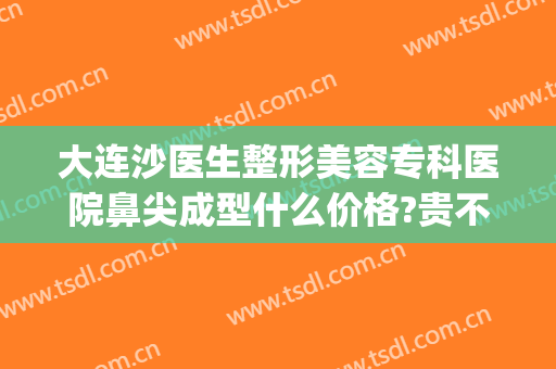 大连沙医生整形美容专科医院鼻尖成型什么价格?贵不贵?(大连沙医生整形是公立医院吗)
