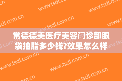 常德德美医疗美容门诊部眼袋抽脂多少钱?效果怎么样?(常德去眼袋要多少钱)