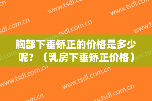 胸部下垂矫正的价格是多少呢？（乳房下垂矫正价格）(乳房下垂松弛严重矫正需要多少钱?)