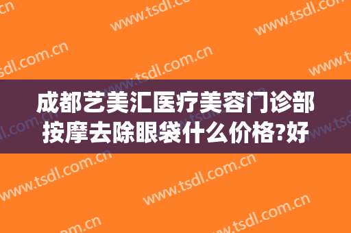 成都艺美汇医疗美容门诊部按摩去除眼袋什么价格?好不好?(成都艺美整形医院)