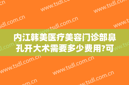内江韩美医疗美容门诊部鼻孔开大术需要多少费用?可靠吗?(内江韩美医疗美容门诊部正规吗)