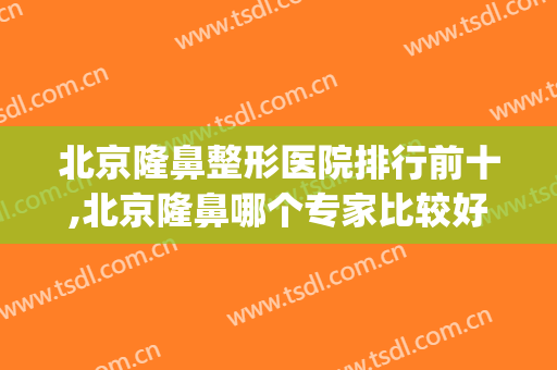 北京隆鼻整形医院排行前十,北京隆鼻哪个专家比较好(北京国内隆鼻最好的医院)