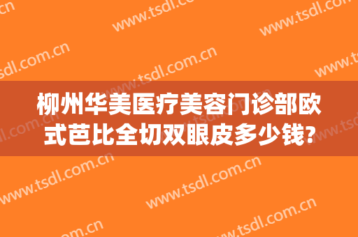 柳州华美医疗美容门诊部欧式芭比全切双眼皮多少钱?怎么样?(柳州华美整形医院在哪里)