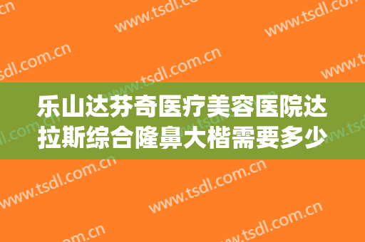 乐山达芬奇医疗美容医院达拉斯综合隆鼻大楷需要多少费用?可靠吗?(达拉斯隆鼻手术)