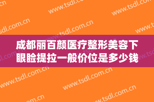 成都丽百颜医疗整形美容下眼睑提拉一般价位是多少钱?好不好?(百颜美容整形医院)