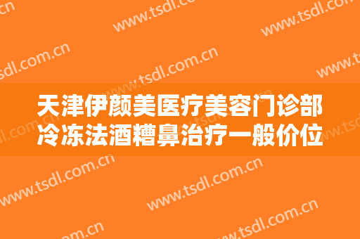 天津伊颜美医疗美容门诊部冷冻法酒糟鼻治疗一般价位是多少钱?有哪些优势?