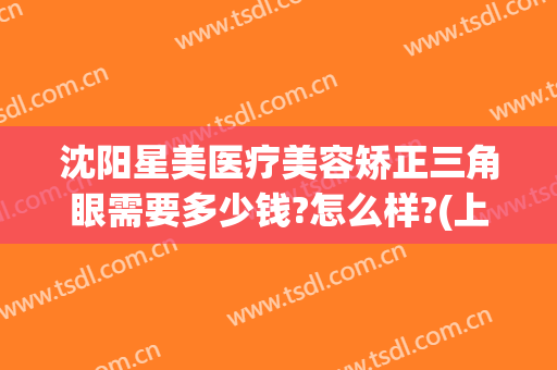 沈阳星美医疗美容矫正三角眼需要多少钱?怎么样?(上海星美医疗整形)
