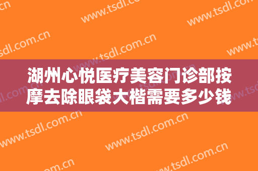 湖州心悦医疗美容门诊部按摩去除眼袋大楷需要多少钱?效果怎么样?