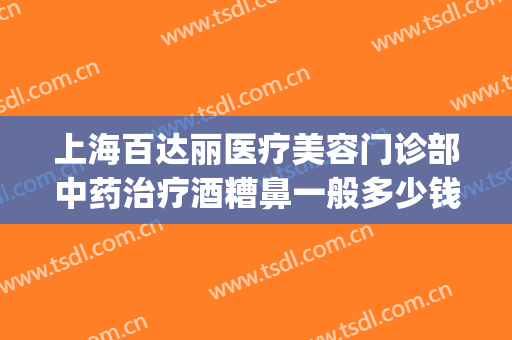 上海百达丽医疗美容门诊部中药治疗酒糟鼻一般多少钱?效果怎么样?(酒糟鼻去美容院可以治好吗)