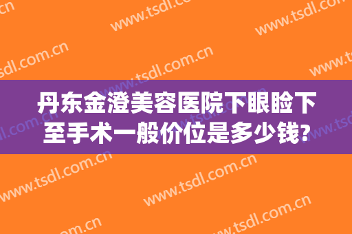 丹东金澄美容医院下眼睑下至手术一般价位是多少钱?有哪些优势?(丹东金澄美容院哪个大夫好)