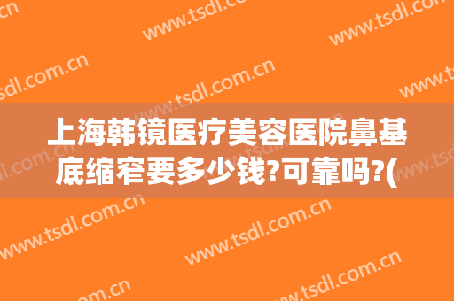上海韩镜医疗美容医院鼻基底缩窄要多少钱?可靠吗?(上海鼻子矫正多少钱)