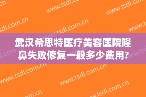 武汉希思特医疗美容医院隆鼻失败修复一般多少费用?好不好?(希思医院整形技术怎样)