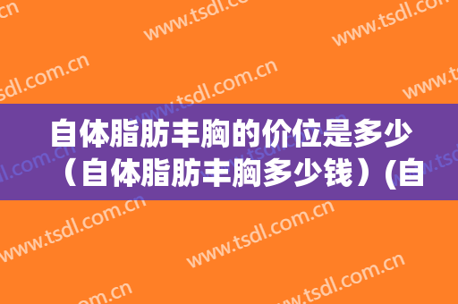 自体脂肪丰胸的价位是多少（自体脂肪丰胸多少钱）(自脂丰胸一般多少钱)
