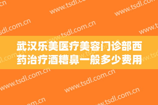 武汉乐美医疗美容门诊部西药治疗酒糟鼻一般多少费用?好不好?(武汉治疗酒糟鼻最好的医院)