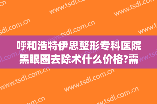 呼和浩特伊思整形专科医院黑眼圈去除术什么价格?需要多久恢复?(呼和浩特市伊思整形怎么样)