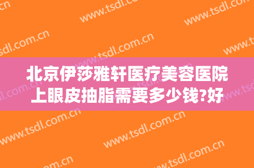 北京伊莎雅轩医疗美容医院上眼皮抽脂需要多少钱?好不好?(北京伊莎雅轩医疗美容医院怎么样)