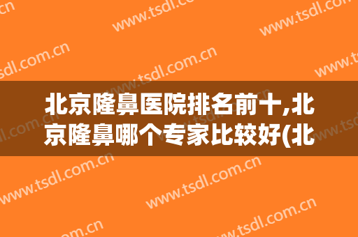 北京隆鼻医院排名前十,北京隆鼻哪个专家比较好(北京隆鼻哪个医院比较好呢)