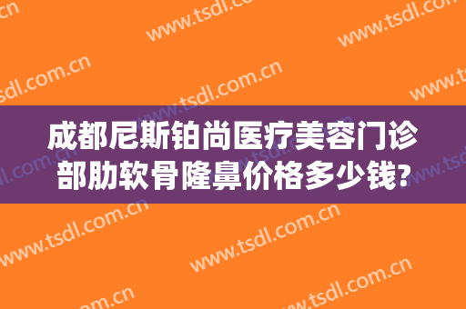 成都尼斯铂尚医疗美容门诊部肋软骨隆鼻价格多少钱?有哪些优势?(成都尼斯铂尚整形美容医院怎么样)