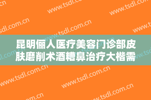 昆明俪人医疗美容门诊部皮肤磨削术酒糟鼻治疗大楷需要多少费用?多长时间恢复?