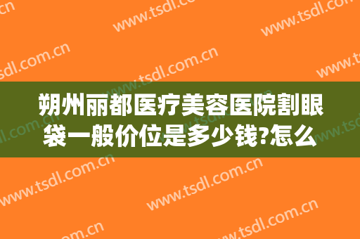 朔州丽都医疗美容医院割眼袋一般价位是多少钱?怎么样?(柳州割眼袋价格表)