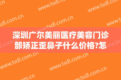 深圳广尔美丽医疗美容门诊部矫正歪鼻子什么价格?怎么样?(深圳广尔美丽医疗美容好不好)