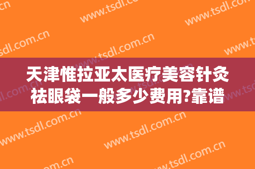 天津惟拉亚太医疗美容针灸祛眼袋一般多少费用?靠谱吗?(天津惟拉亚太医疗美容正规吗)