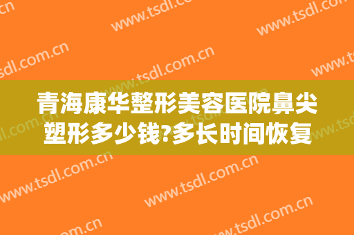 青海康华整形美容医院鼻尖塑形多少钱?多长时间恢复?(青海康华整形美容医院地址)