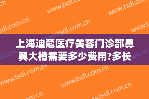上海迪蔻医疗美容门诊部鼻翼大楷需要多少费用?多长时间恢复?(上海迪蔻医疗美容医院怎么样)