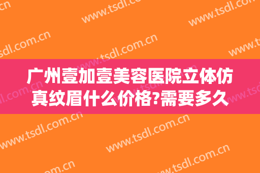 广州壹加壹美容医院立体仿真纹眉什么价格?需要多久恢复?(壹美医院美容整形)