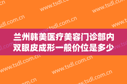 兰州韩美医疗美容门诊部内双眼皮成形一般价位是多少费用?可靠吗?(兰州亚韩做双眼皮哪个做得好)